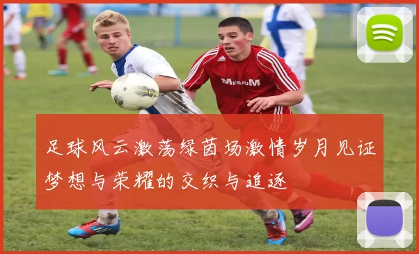 足球风云激荡绿茵场激情岁月见证梦想与荣耀的交织与追逐