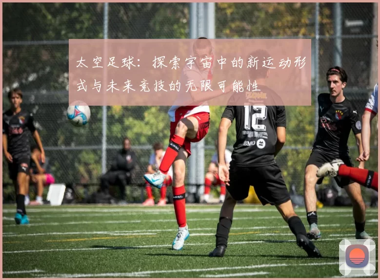 太空足球：探索宇宙中的新运动形式与未来竞技的无限可能性