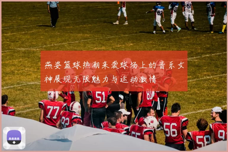 燕姿篮球热潮来袭球场上的音乐女神展现无限魅力与运动激情