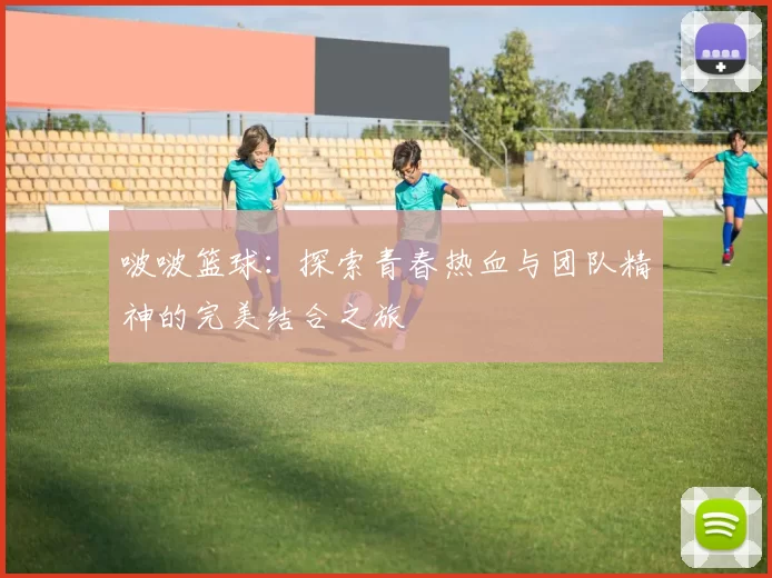 啵啵篮球：探索青春热血与团队精神的完美结合之旅